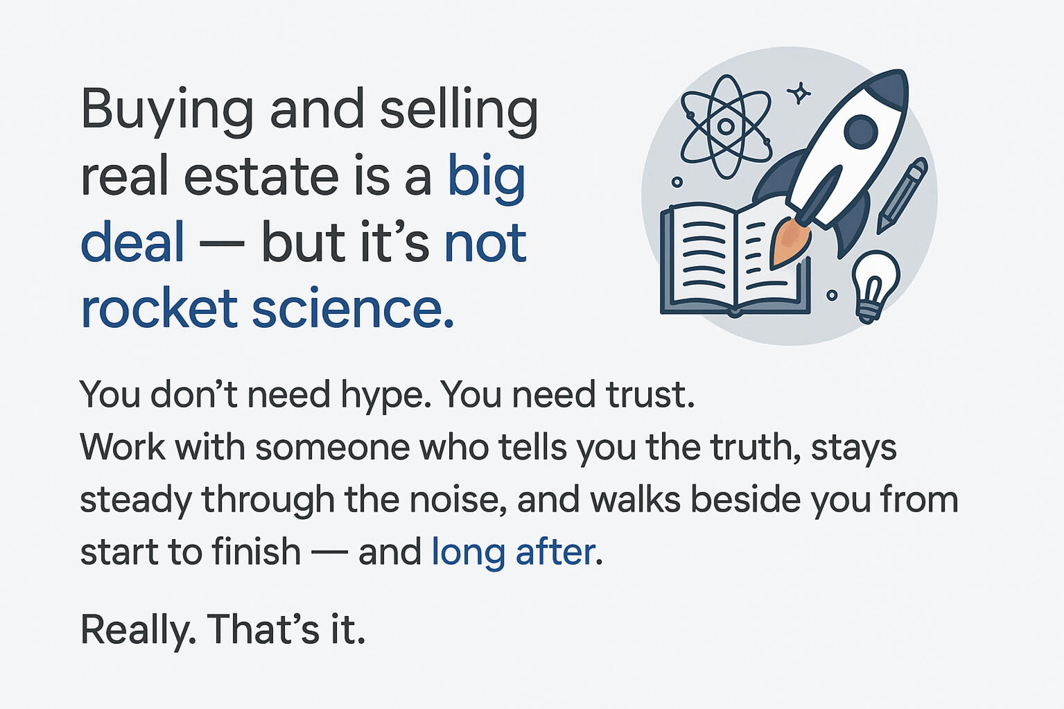 Buying and selling real estate is a big deal — but it’s not rocket science. You don’t need hype. You need trust. Work with someone who tells you the truth, stays steady through the noise, and walks beside you from start to finish - and long after.
